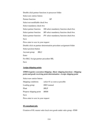114
Double click partner functions in processor folder
Select new entries button
Partner function :SP
Select not modifiable check box
Select mandatory check box
Select partner function :SH select mandatory function check box
Select partner function :BP select mandatory function check box
Select partner function :PY select mandatory function check box
Save
Press enter to save in your request
Double click on partner determination procedure assignment folder
Select position button
Account group :BIL2
Enter
For BIL2 Assign partner procedure BIL
Save
Assign shipping points
SPRO-Logistics execution-Shipping –Basic shipping functions –Shipping
point and goods receiving point determination –Assign shipping point
Select new entries button
Shipping conditions :select 01 as soon as possible
Loading group :0003 manual
Plant :BILP
Propose shipping point :BISH
Save
Press enter to save in your request
FI consultant job:
Creation of GL master sales local own goods under sales group –FS00
 