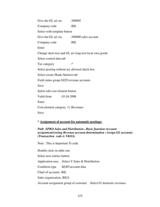 115
Give the GL a/c no. :300005
Company code :BIL
Select with template button
Give the GL a/c no. :300000 sales account
Company code :BIL
Enter
Change short text and GL a/c long text local own goods
Select control data tab
Tax category :*
Select posting without tax allowed check box
Select create /Bank /Interest tab
Field status group G029 revenue accounts
Save
Select edit cost element button
Valid from :01.04.2008
Enter
Cost element category :11 Revenues
Save
* Assignment of account for automatic postings:
Path :SPRO-Sales and Distribution –Basic function-Account
assignment/costing Revenue account determination –Assign GL accounts
(Transaction code is VKOA)
Note : This is Important Tr code
Double click on table one
Select new entries button
Application area :Select V Sales & Distribution
Condition type :KOFI account data
Chart of accounts :BIL
Sales organization :BILS
Account assignment group of customer :Select 01 domestic revenues
 