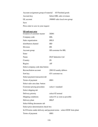 116
Account assignment group of material :03 Finished goods
Account key :Select ERL sales revenues
GL account :300005 sales local own group
Save
Press enter to save in your request
SD end user area
Creation of customer master :XD01
Company code :BIL
Sales organization :BILS
distribution channel :BD
Division :BS
Account group :SD customer for BIL
Enter
Name :DLF Industries Ltd
Country :IN
Region :AP
Select company code data button
Reconciliation account :200110 sundry debtors
Sort key :031 customer no.
Select payment transaction tab
Terms of payment :0001
Select sales area data button
Customer pricing procedure :select 1 standard
Select shipping tab
Delivery priority :select 02 normal
Shipping conditions :select 01 as soon as possible
Delivery plant :BILP
Select billing documents tab
Select price determination check box
In CO terms under delivery and payment terms :select EXW form plant
Terms of payment :0001
 