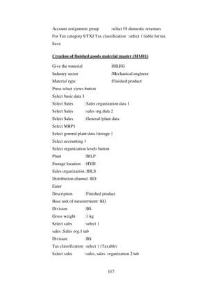 117
Account assignment group :select 01 domestic revenues
For Tax category UTXJ Tax classification :select 1 liable for tax
Save
Creation of finished goods material master (MM01)
Give the material :BILFG
Industry sector :Mechanical engineer
Material type :Finished product
Press select views button
Select basic data 1
Select Sales :Sales organization data 1
Select Sales :sales org.data 2
Select Sales :General /plant data
Select MRP1
Select general plant data /storage 1
Select accounting 1
Select organization levels button
Plant :BILP
Storage location :HYD
Sales organization :BILS
Distribution channel :BD
Enter
Description :Finished product
Base unit of measurement :KG
Division :BS
Gross weight :1 kg
Select sales :select 1
sales :Sales org.1 tab
Division :BS
Tax classification :select 1 (Taxable)
Select sales :sales, sales organization 2 tab
 