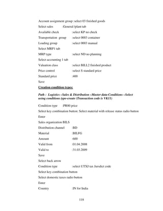 118
Account assignment group :select 03 finished goods
Select sales :General /plant tab
Available check :select KP no check
Transportation group :select 0003 container
Loading group :select 0003 manual
Select MRP1 tab
MRP type :select ND no planning
Select accounting 1 tab
Valuation class :select BILL2 finished product
Price control :select S standard price
Standard price :400
Save
Creation condition types:
Path : Logistics –Sales & Distribution –Master data-Conditions –Select
using conditions type-create (Transaction code is VK11)
Condition type :PR00 price
Select key combination button: Select material with release status radio button
Enter
Sales organization BILS
Distribution channel :BD
Material :BILFG
Amount :600
Valid from :01.04.2008
Valid to :31.03.2009
Save
Select back arrow
Condition type :select UTXJ tax Jursdict code
Select key combination button
Select domestic taxes radio button
Enter
Country :IN for India
 