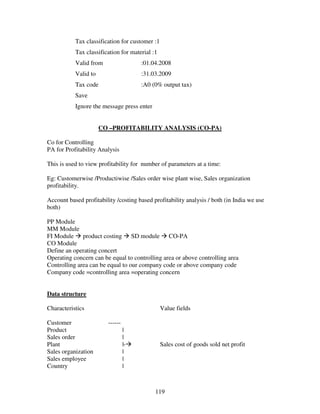 119
Tax classification for customer :1
Tax classification for material :1
Valid from :01.04.2008
Valid to :31.03.2009
Tax code :A0 (0% output tax)
Save
Ignore the message press enter
CO –PROFITABILITY ANALYSIS (CO-PA)
Co for Controlling
PA for Profitability Analysis
This is used to view profitability for number of parameters at a time:
Eg: Customerwise /Productiwise /Sales order wise plant wise, Sales organization
profitability.
Account based profitability /costing based profitability analysis / both (in India we use
both)
PP Module
MM Module
FI Module product costing SD module CO-PA
CO Module
Define an operating concert
Operating concern can be equal to controlling area or above controlling area
Controlling area can be equal to our company code or above company code
Company code =controlling area =operating concern
Data structure
Characteristics Value fields
Customer ------
Product |
Sales order |
Plant |- Sales cost of goods sold net profit
Sales organization |
Sales employee |
Country |
 