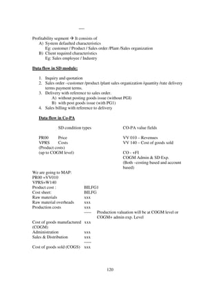 120
----
Profitability segment It consists of
A) System defaulted characteristics
Eg: customer / Product / Sales order /Plant /Sales organization
B) Client required characteristics
Eg: Sales employee / Industry
Data flow in SD module:
1. Inquiry and quotation
2. Sales order –customer /product /plant sales organization /quantity /rate delivery
terms payment terms.
3. Delivery with reference to sales order.
A) without posting goods issue (without PGI)
B) with post goods issue (with PG1)
4. Sales billing with reference to delivery
Data flow in Co-PA
SD condition types CO-PA value fields
PR00 Price VV 010 – Revenues
VPRS Costs VV 140 – Cost of goods sold
(Product costs)
(up to COGM level) CO - +FI
COGM Admin & SD Exp.
(Both –costing based and account
based)
We are going to MAP:
PR00 =VV010
VPRS=W140
Product cost : BILFG1
Cost sheet: BILFG
Raw materials xxx
Raw material overheads xxx
Production costs xxx
----- Production valuation will be at COGM level or
COGM+ admin exp. Level
Cost of goods manufactured xxx
(COGM)
Administration xxx
Sales & Distribution xxx
-----
Cost of goods sold (COGS) xxx
 
