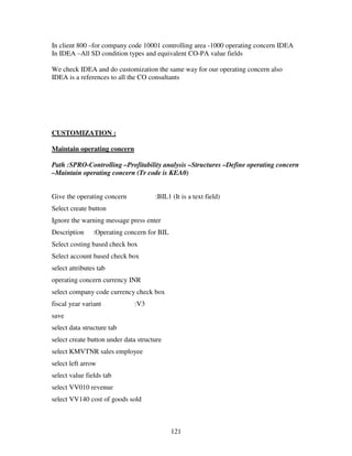121
In client 800 –for company code 10001 controlling area -1000 operating concern IDEA
In IDEA –All SD condition types and equivalent CO-PA value fields
We check IDEA and do customization the same way for our operating concern also
IDEA is a references to all the CO consultants
CUSTOMIZATION :
Maintain operating concern
Path :SPRO-Controlling –Profitability analysis –Structures –Define operating concern
–Maintain operating concern (Tr code is KEA0)
Give the operating concern :BIL1 (It is a text field)
Select create button
Ignore the warning message press enter
Description :Operating concern for BIL
Select costing based check box
Select account based check box
select attributes tab
operating concern currency INR
select company code currency check box
fiscal year variant :V3
save
select data structure tab
select create button under data structure
select KMVTNR sales employee
select left arrow
select value fields tab
select VV010 revenue
select VV140 cost of goods sold
 
