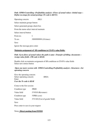 123
Path :SPRO-Controlling –Profitability analysis –Flows of actual values –Initial steps –
Define no.range for actual postings (Tr code is KEN1)
Operating concern :BIL1
Select maintain groups button
Select generated groups check box
From the menu select interval maintain
Select interval button
From no. 1
To no. :9999999999 (10 times)
Save
Ignore the message press enter
Maintain assignment of SD conditions to CO-PA value fields:
Path :Up to flows of actual values the path is same –Transfer of billing documents –
Assign value fields .(TR code is KE4I)
Double click on maintain assignment of SD conditions to CO-PA value fields
Select new entries button
Open one more session with SPRO-Controlling-Profitability analysis –Structures –Set
operating concern
Give the operating concern
Select operating concern :IDEA
Enter
User the Tr code is KE4I
Come to the first session
Condition type :PR00
Value field :VV010 (Revenues)
Condition type :VPRS (cost)
Value field :VV140 (Cost of goods/ Sold)
Save
Press enter to save in your request
Notes :Direct posting from FI/MM
 