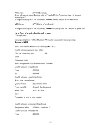 124
PR00 price :VV010 Revenues
Scrap sales/waste sales –Posting only in FI, only FI-No Co account base , if we post
manually in FI
If we post directly in FI-for account no.300000-399999 up date VV010 revenues
VPRS costs :VV140 cost of goods sold
If we post directly in FI for account no.400000-499999 up date VV140 cost of goods sold
Up to flows of actual value the path is same
(Through path )
Direct posting from FI/MM:Maintain PA transfer structure for direct postings
Tr code is KEI2
Select structure FI (Financial accounting COPA)
Double click assignment lines folder
Give the controlling area :BIL
Enter
Enter once again
Select assignment :20 (Direct revenues from FI)
Double click on source folder
From :300000
To :399999
Double click on value fields folder
Select new entries button
Quality /value :Select value filed
Fixed /variable :Select 1 fixed amounts
Value field :select VV010
Save
Press enter to save in your request
Double click on assignment lines folder
Assignment select :10 Direct cost from FI
Double click on source folder
From :400000
 