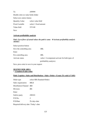 125
To :499999
Double click on value fields folder
Select new entries button
Quantity /value :select value field
Fixed /variable :select 1 fixed amount
Value field :VV140
Save
Activate profitability analysis
Path :Up to flows of actual values the path is same Activate profitability analysis
(KEKE)
Select position button
Give the controlling area :BIL
Enter
For controlling area :BIL
Activate status :select 4 (component activate for both types of
profitability analysis)
Save, press enter to save in your request
SD END USER AREA
1. Creation of sales order
Path: Logistics –Sales and Distribution – Sales –Order –Create (Tr code is VA01)
Order type :select OR (Standard Order)
Sales organization :BILS
Distribution Channel :BD
Division :BS
Enter
Sold to party :200101
P.O.No. :1
P.O.Date :To days date
Required delivery date :Today’s date
 