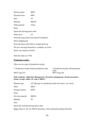 126
Delivery plant :BILP
Payment terms :0001
Item :10
Material :BILFG
Order quantity :10 kg
Enter
Ignore the message press enter
Select item :10
From the menu select Goto Item Conditions
Select shipping tab
From the menu select Edit in complication log
We get a message document is complete ,no errors
Select save button or Ctrl+S
Note the order no.11764
Production receipt :
There are two types of production receipt.
1. Production receipt without production order 2. Production receipt with production
order
MVT Type:521 MVT Type:101
Path :Logistics –Materials Management –Inventory management –Goods movement –
Goods -receipt –Other (Tr code is MB1C)
Moment type :521 (Receipt w/o production order into unrest –use stock)
Plant :BILP
Storage location :HYD
Enter
Give the material :BILFG
Quantity :50
Save
Ignore the warning message press enter
Note : Check it GL A/c 200122 Inventory, select automatic posting check box
 