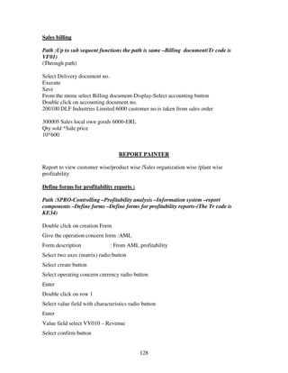 128
Sales billing
Path :Up to sub sequent functions the path is same –Billing document(Tr code is
VF01)
(Through path)
Select Delivery document no.
Execute
Save
From the menu select Billing document-Display-Select accounting button
Double click on accounting document no.
200100 DLF Industries Limited 6000 customer no.is taken from sales order
300005 Sales local own goods 6000-ERL
Qty sold *Sale price
10*600
REPORT PAINTER
Report to view customer wise/product wise /Sales organization wise /plant wise
profitability
Define forms for profitability reports :
Path :SPRO-Controlling –Profitability analysis –Information system –report
components –Define forms –Define forms for profitability reports-(The Tr code is
KE34)
Double click on creation Form
Give the operation concern form :AML
Form description : From AML profitability
Select two axes (matrix) radio button
Select create button
Select operating concern currency radio button
Enter
Double click on row 1
Select value field with characteristics radio button
Enter
Value field select VV010 – Revenue
Select confirm button
 