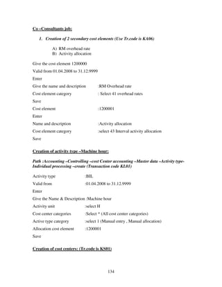 134
Co –Consultants job:
1. Creation of 2 secondary cost elements (Use Tr.code is KA06)
A) RM overhead rate
B) Activity allocation
Give the cost element 1200000
Valid from 01.04.2008 to 31.12.9999
Enter
Give the name and description :RM Overhead rate
Cost element category : Select 41 overhead rates
Save
Cost element :1200001
Enter
Name and description :Activity allocation
Cost element category :select 43 Interval activity allocation
Save
Creation of activity type –Machine hour:
Path :Accounting –Controlling –cost Center accounting –Master data –Activity type-
Individual processing –create (Transaction code KL01)
Activity type :BIL
Valid from :01.04.2008 to 31.12.9999
Enter
Give the Name & Description :Machine hour
Activity unit :select H
Cost center categories :Select * (All cost center categories)
Active type category :select 1 (Manual entry , Manual allocation)
Allocation cost element :1200001
Save
Creation of cost centers: (Tr.code is KS01)
 