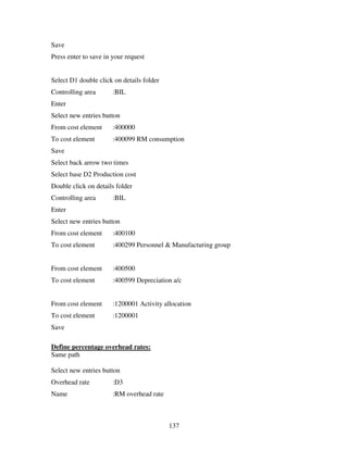 137
Save
Press enter to save in your request
Select D1 double click on details folder
Controlling area :BIL
Enter
Select new entries button
From cost element :400000
To cost element :400099 RM consumption
Save
Select back arrow two times
Select base D2 Production cost
Double click on details folder
Controlling area :BIL
Enter
Select new entries button
From cost element :400100
To cost element :400299 Personnel & Manufacturing group
From cost element :400500
To cost element :400599 Depreciation a/c
From cost element :1200001 Activity allocation
To cost element :1200001
Save
Define percentage overhead rates:
Same path
Select new entries button
Overhead rate :D3
Name :RM overhead rate
 