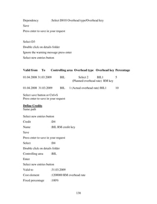 138
Dependency :Select D010 Overhead type/Overhead key
Save
Press enter to save in your request
Select D3
Double click on details folder
Ignore the warning message press enter
Select new entries button
Valid from To Controlling area Overhead type Overhead key Percentage
01.04.2008 31.03.2009 BIL Select 2 BIL1 5
(Planned overhead rate) RM key
01.04.2008 31.03.2009 BIL 1 (Actual overhead rate) BIL1 10
Select save button or Ctrl+S
Press enter to save in your request
Define Credits
Same path
Select new entries button
Credit :D4
Name :BIL RM credit key
Save
Press enter to save in your request
Select :D4
Double click on details folder
Controlling area :BIL
Enter
Select new entries button
Valid to :31.03.2009
Cost element :1200000 RM overhead rate
Fixed percentage :100%
 