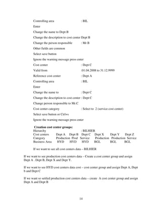 14
Controlling area : BIL
Enter
Change the name to Dept B
Change the description to cost center Dept B
Change the person responsible : Mr B
Other fields are common
Select save button
Ignore the warning message press enter
Cost center : Dept C
Valid from :01.04.2008 to 31.12.9999
Reference cost center : Dept A
Controlling area : BIL
Enter
Change the name to : Dept C
Change the description to cost center : Dept C
Change person responsible to Mr.C
Cost center category : Select to 2 (service cost center)
Select save button or Ctrl+s
Ignore the warning message press enter
Creation cost center groups:
Hierarchy : BILHIER
Cost centers Dept A Dept B Dept C Dept X Dept Y Dept Z
Category Production Prod Service Production Production Service
Business Area HYD HYD HYD BGL BGL BGL
If we want to see all cost centers data – BILHIER
If we want to see production cost centers data – Create a cost center group and assign
Dept A . Dept B, Dept X and Dept Y.
If we want to see HYD cost centers data cost – cost center group and assign Dept A, Dept
b and Dept C
If we want so settled production cost centers data – create A cost center group and assign
Dept A and Dept B
 