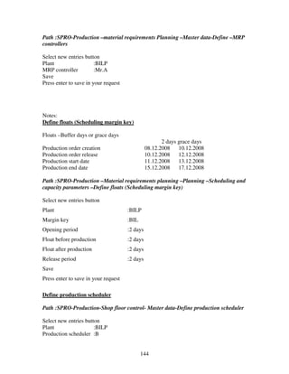 144
Path :SPRO-Production –material requirements Planning –Master data-Define –MRP
controllers
Select new entries button
Plant :BILP
MRP controller :Mr.A
Save
Press enter to save in your request
Notes:
Define floats (Scheduling margin key)
Floats –Buffer days or grace days
2 days grace days
Production order creation 08.12.2008 10.12.2008
Production order release 10.12.2008 12.12.2008
Production start date 11.12.2008 13.12.2008
Production end date 15.12.2008 17.12.2008
Path :SPRO-Production –Material requirements planning –Planning –Scheduling and
capacity parameters –Define floats (Scheduling margin key)
Select new entries button
Plant :BILP
Margin key :BIL
Opening period :2 days
Float before production :2 days
Float after production :2 days
Release period :2 days
Save
Press enter to save in your request
Define production scheduler
Path :SPRO-Production-Shop floor control- Master data-Define production scheduler
Select new entries button
Plant :BILP
Production scheduler :B
 