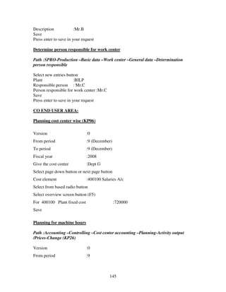 145
Description :Mr.B
Save
Press enter to save in your request
Determine person responsible for work center
Path :SPRO-Production –Basic data –Work center –General data –Determination
person responsible
Select new entries button
Plant :BILP
Responsible person : Mr.C
Person responsible for work center :Mr.C
Save
Press enter to save in your request
CO END USER AREA:
Planning cost center wise (KP06)
Version :0
From period :9 (December)
To period :9 (December)
Fiscal year :2008
Give the cost center :Dept G
Select page down button or next page button
Cost element :400100 Salaries A/c
Select from based radio button
Select overview screen button (F5)
For 400100 Plant fixed cost :720000
Save
Planning for machine hours
Path :Accounting –Controlling –Cost center accounting –Planning-Activity output
/Prices-Change (KP26)
Version :0
From period :9
 