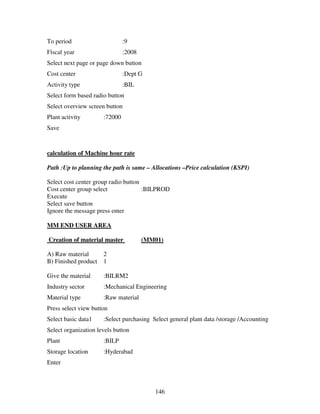146
To period :9
Fiscal year :2008
Select next page or page down button
Cost center :Dept G
Activity type :BIL
Select form based radio button
Select overview screen button
Plant activity :72000
Save
calculation of Machine hour rate
Path :Up to planning the path is same – Allocations –Price calculation (KSPI)
Select cost center group radio button
Cost center group select :BILPROD
Execute
Select save button
Ignore the message press enter
MM END USER AREA
Creation of material master (MM01)
A) Raw material 2
B) Finished product 1
Give the material :BILRM2
Industry sector :Mechanical Engineering
Material type :Raw material
Press select view button
Select basic data1 :Select purchasing Select general plant data /storage /Accounting
Select organization levels button
Plant :BILP
Storage location :Hyderabad
Enter
 