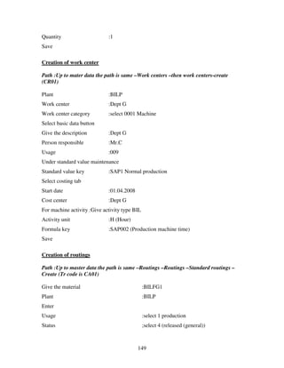 149
Quantity :1
Save
Creation of work center
Path :Up to mater data the path is same –Work centers –then work centers-create
(CR01)
Plant :BILP
Work center :Dept G
Work center category :select 0001 Machine
Select basic data button
Give the description :Dept G
Person responsible :Mr.C
Usage :009
Under standard value maintenance
Standard value key :SAP1 Normal production
Select costing tab
Start date :01.04.2008
Cost center :Dept G
For machine activity :Give activity type BIL
Activity unit :H (Hour)
Formula key :SAP002 (Production machine time)
Save
Creation of routings
Path :Up to master data the path is same –Routings –Routings –Standard routings –
Create (Tr code is CA01)
Give the material :BILFG1
Plant :BILP
Enter
Usage :select 1 production
Status ;select 4 (released (general))
 