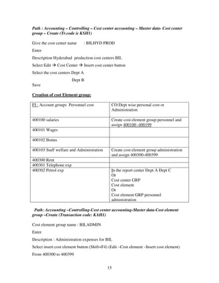 15
Path : Accounting – Controlling – Cost center accounting – Master data- Cost center
group – Create (Tr.code is KSH1)
Give the cost center name : BILHYD PROD
Enter
Description Hyderabad production cost centers BIL
Select Edit Cost Center Insert cost center button
Select the cost centers Dept A
Dept B
Save
Creation of cost Element group:
FI : Account groups Personnel cost CO:Dept wise personal cost or
Administration
400100 salaries Create cost element group personnel and
assign 400100 -400199
400101 Wages
400102 Bonus
400103 Staff welfare and Administration Create cost element group administration
and assign 400300-400399
400300 Rent
400301 Telephone exp
400302 Petrol exp In the report center Dept A Dept C
Or
Cost center GRP
Cost element
Or
Cost element GRP personnel
administration
Path: Accounting –Controlling-Cost center accounting-Master data-Cost element
group –Create (Transaction code: KAH1)
Cost element group name : BILADMIN
Enter
Description : Administration expenses for BIL
Select insert cost element button (Shift+F4) (Edit –Cost element –Insert cost element)
From 400300 to 400399
 