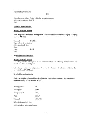 151
Machine hour rate 10Rs -----
286
From the menu select Costs –>Display cost components
Select save button or Ctrl+S
Enter
Marking and releasing
Display material master
Path :Logistics –Materials management –Material master-Material –Display –Display
current (MM03)
Material :BILFG1
Press select views button
Select costing 2 view
Enter
Plant :BILP
Enter
A) Marking and releasing
Display material master
1. Making updates future price in live environment on 21st
February create estimate for
March and store in the System.
2. Realizing updates current price on 1st
of March release stock valuation will be at the
new rate from 1st
of March
B) Marking and releasing :
Path :Accounting –Controlling –Product cost controlling –Product cost planning –
material costing –Price update (CK24)
Posting period :9
Fiscal year :2008
Company code :BIL
Plant :BILP
Material :BILFG1
Select test run check box
Select marking allowance button
 