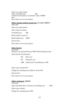 155
Select new entries button
Select controlling area :BIL
Technical result analysis cost element :select 1100000
Save
Press enter to save in your request
Define valuation method (Actual cost) ( Tr code is OKGC)
Same path
Select new entries button
Select actual cost button
Controlling area :BIL
Result analysis version :0
Result analysis key :FERT
Enter & Save
Press enter to save in your request
Define line Id’s
Same path
Purchase of to get the break up of WIP (Work In Progress)value
Select line ID EL (Revenues)
EK Direct cost
FK Production cost
ABR settled cost for controlling area 1000
Select copy as button (F6)
Change the controlling area to BIL for all line ID’s
Enter & Save
Press enter to save in your request
Define Assignment (OKGB)
Same path
Select line ID EL that is revenues for controlling area :1000
Select copy as button
Change the controlling area to BIL
 