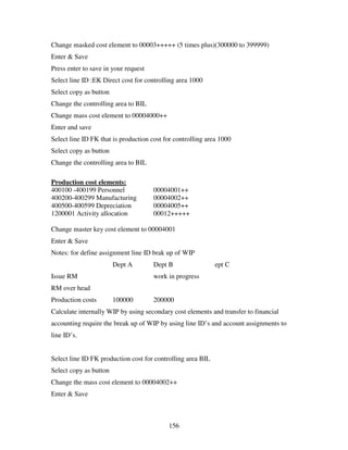 156
Change masked cost element to 00003+++++ (5 times plus)(300000 to 399999)
Enter & Save
Press enter to save in your request
Select line ID :EK Direct cost for controlling area 1000
Select copy as button
Change the controlling area to BIL
Change mass cost element to 00004000++
Enter and save
Select line ID FK that is production cost for controlling area 1000
Select copy as button
Change the controlling area to BIL
Production cost elements:
400100 -400199 Personnel 00004001++
400200-400299 Manufacturing 00004002++
400500-400599 Depreciation 00004005++
1200001 Activity allocation 00012+++++
Change master key cost element to 00004001
Enter & Save
Notes: for define assignment line ID brak up of WIP
Dept A Dept B ept C
Issue RM work in progress
RM over head
Production costs 100000 200000
Calculate internally WIP by using secondary cost elements and transfer to financial
accounting require the break up of WIP by using line ID’s and account assignments to
line ID’s.
Select line ID FK production cost for controlling area BIL
Select copy as button
Change the mass cost element to 00004002++
Enter & Save
 