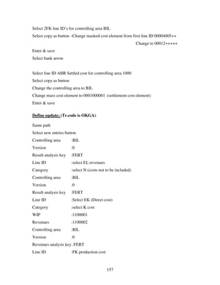 157
Select 2FK line ID’s for controlling area BIL
Select copy as button –Change masked cost element from first line ID 00004005++
Change to 00012+++++
Enter & save
Select bank arrow
Select line ID ABR Settled cost for controlling area 1000
Select copy as button
Change the controlling area to BIL
Change mass cost element to 0001000001 :(settlement cost element)
Enter & save
Define update; (Tr.code is OKGA)
Same path
Select new entries button
Controlling area :BIL
Version :0
Result analysis key :FERT
Line ID :select EL revenues
Category :select N (costs not to be included)
Controlling area :BIL
Version :0
Result analysis key :FERT
Line ID :Select EK (Direct cost)
Category :select K cost
WIP :1100001
Revenues :1100002
Controlling area :BIL
Version :0
Revenues analysis key :FERT
Line ID :FK production cost
 