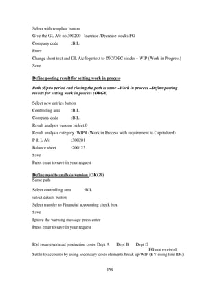 159
Select with template button
Give the GL A/c no.300200 Increase /Decrease stocks FG
Company code :BIL
Enter
Change short text and GL A/c loge text to INC/DEC stocks – WIP (Work in Progress)
Save
Define posting result for setting work in process
Path :Up to period end closing the path is same –Work in process –Define posting
results for setting work in process (OKG8)
Select new entries button
Controlling area :BIL
Company code :BIL
Result analysis version :select 0
Result analysis category :WIPR (Work in Process with requirement to Capitalized)
P & L A/c :300201
Balance sheet :200123
Save
Press enter to save in your request
Define results analysis version (OKG9)
Same path
Select controlling area :BIL
select details button
Select transfer to Financial accounting check box
Save
Ignore the warning message press enter
Press enter to save in your request
RM issue overhead production costs Dept A Dept B Dept D
FG not received
Settle to accounts by using secondary costs elements break up WIP (BY using line IDs)
 