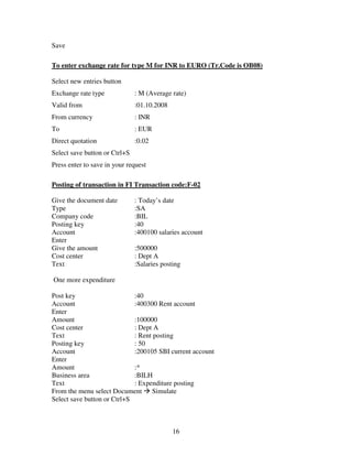 16
Save
To enter exchange rate for type M for INR to EURO (Tr.Code is OB08)
Select new entries button
Exchange rate type : M (Average rate)
Valid from :01.10.2008
From currency : INR
To : EUR
Direct quotation :0.02
Select save button or Ctrl+S
Press enter to save in your request
Posting of transaction in FI Transaction code:F-02
Give the document date : Today’s date
Type :SA
Company code :BIL
Posting key :40
Account :400100 salaries account
Enter
Give the amount :500000
Cost center : Dept A
Text :Salaries posting
One more expenditure
Post key :40
Account :400300 Rent account
Enter
Amount :100000
Cost center : Dept A
Text : Rent posting
Posting key : 50
Account :200105 SBI current account
Enter
Amount :*
Business area :BILH
Text : Expenditure posting
From the menu select Document Simulate
Select save button or Ctrl+S
 