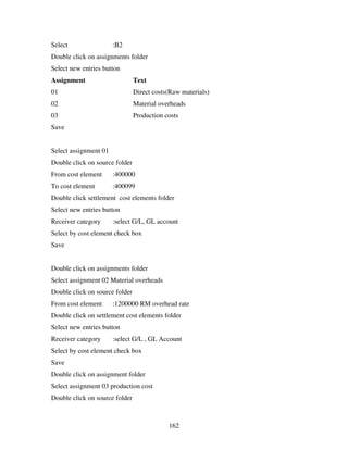 162
Select :B2
Double click on assignments folder
Select new entries button
Assignment Text
01 Direct costs(Raw materials)
02 Material overheads
03 Production costs
Save
Select assignment 01
Double click on source folder
From cost element :400000
To cost element :400099
Double click settlement cost elements folder
Select new entries button
Receiver category :select G/L, GL account
Select by cost element check box
Save
Double click on assignments folder
Select assignment 02 Material overheads
Double click on source folder
From cost element :1200000 RM overhead rate
Double click on settlement cost elements folder
Select new entries button
Receiver category :select G/L , GL Account
Select by cost element check box
Save
Double click on assignment folder
Select assignment 03 production cost
Double click on source folder
 