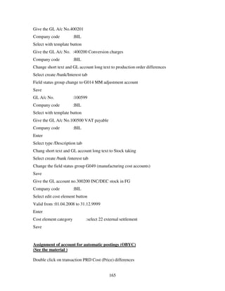 165
Give the GL A/c No.400201
Company code :BIL
Select with template button
Give the GL A/c No. :400200 Conversion charges
Company code :BIL
Change short text and GL account long text to production order differences
Select create /bank/Interest tab
Field status group change to G014 MM adjustment account
Save
GL A/c No. :100599
Company code :BIL
Select with template button
Give the GL A/c No.100500 VAT payable
Company code :BIL
Enter
Select type /Description tab
Chang short text and GL account long text to Stock taking
Select create /bank /interest tab
Change the field status group G049 (manufacturing cost accounts)
Save
Give the GL account no.300200 INC/DEC stock in FG
Company code :BIL
Select edit cost element button
Valid from :01.04.2008 to 31.12.9999
Enter
Cost element category :select 22 external settlement
Save
Assignment of account for automatic postings (OBYC)
(See the material )
Double click on transaction PRD Cost (Price) differences
 