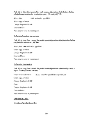 167
Path :Up to Shop floor control the path is same- Operations-Scheduling –Define
scheduling parameters for production orders (Tr code is OPU3)
Select plant :1000 with order type PP01
Select copy as button
Change the plant to BILP
Enter and save
Press enter to save in your request
Define confirmation parameters
Path :Up to shop floor control the path is same –Operations-Confirmation-Define
confirmation parameters (OPK4)
Select plant 1000 with order type PP01
Select copy as button
Change the plant to BILP
Enter and Save
Press enter to save in your request
Define checking control
Path :Up to shop floor control the path is same –Operations –Availability check –
define checking control (OPJK)
Select business function :1 & 2 for order type PP01 for plant 1000
Select copy as button
Change the plant to BILP
Enter
Change the plant to BILP
Enter and save
Press enter to save in your request
END USER AREA
Creation of production order:
 