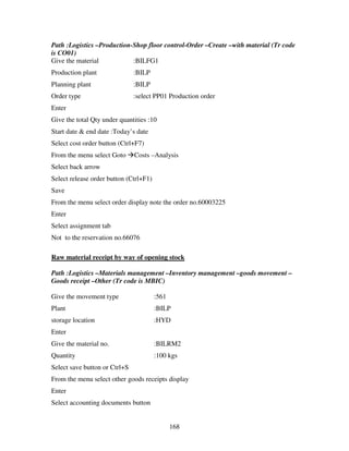 168
Path :Logistics –Production-Shop floor control-Order –Create –with material (Tr code
is CO01)
Give the material :BILFG1
Production plant :BILP
Planning plant :BILP
Order type :select PP01 Production order
Enter
Give the total Qty under quantities :10
Start date & end date :Today’s date
Select cost order button (Ctrl+F7)
From the menu select Goto Costs –Analysis
Select back arrow
Select release order button (Ctrl+F1)
Save
From the menu select order display note the order no.60003225
Enter
Select assignment tab
Not to the reservation no.66076
Raw material receipt by way of opening stock
Path :Logistics –Materials management –Inventory management –goods movement –
Goods receipt –Other (Tr code is MBIC)
Give the movement type :561
Plant :BILP
storage location :HYD
Enter
Give the material no. :BILRM2
Quantity :100 kgs
Select save button or Ctrl+S
From the menu select other goods receipts display
Enter
Select accounting documents button
 