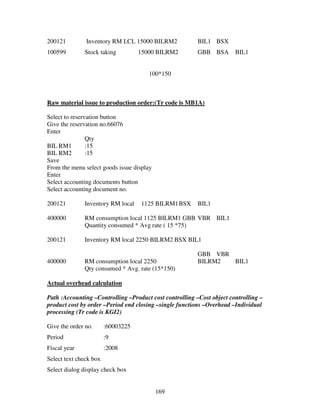 169
200121 Inventory RM LCL 15000 BILRM2 BIL1 BSX
100599 Stock taking 15000 BILRM2 GBB BSA BIL1
100*150
Raw material issue to production order:(Tr code is MB1A)
Select to reservation button
Give the reservation no.66076
Enter
Qty
BIL RM1 :15
BIL RM2 :15
Save
From the menu select goods issue display
Enter
Select accounting documents button
Select accounting document no.
200121 Inventory RM local 1125 BILRM1BSX BIL1
400000 RM consumption local 1125 BILRM1 GBB VBR BIL1
Quantity consumed * Avg rate ( 15 *75)
200121 Inventory RM local 2250 BILRM2 BSX BIL1
GBB VBR
400000 RM consumption local 2250 BILRM2 BIL1
Qty consumed * Avg. rate (15*150)
Actual overhead calculation
Path :Accounting –Controlling –Product cost controlling –Cost object controlling –
product cost by order –Period end closing –single functions –Overhead –Individual
processing (Tr code is KGI2)
Give the order no. :60003225
Period :9
Fiscal year :2008
Select text check box
Select dialog display check box
 