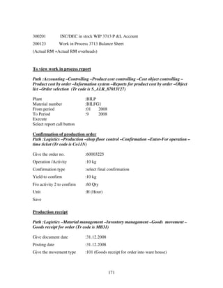 171
300201 INC/DEC in stock WIP 3713 P &L Account
200123 Work in Process 3713 Balance Sheet
(Actual RM +Actual RM overheads)
To view work in process report
Path :Accounting –Controlling –Product cost controlling –Cost object controlling –
Product cost by order –Information system –Reports for product cost by order –Object
list –Order selection (Tr code is S_ALR_87013127)
Plant :BILP
Material number :BILFG1
From period :01 2008
To Period :9 2008
Execute
Select report call button
Confirmation of production order
Path :Logistics –Production –shop floor control –Confirmation –Enter-For operation –
time ticket (Tr code is Co11N)
Give the order no. :60003225
Operation /Activity :10 kg
Confirmation type :select final confirmation
Yield to confirm :10 kg
Fro activity 2 to confirm :60 Qty
Unit :H (Hour)
Save
Production receipt
Path :Logistics –Material management –Inventory management –Goods movement –
Goods receipt for order (Tr code is MB31)
Give document date :31.12.2008
Posting date :31.12.2008
Give the movement type :101 (Goods receipt for order into ware house)
 