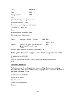 172
Order :60003225
Plant :BILP
Storage location :HYD
Enter
Ignore the warning message press enter
Select save button or Ctrl+S
From the menu select goods receipt display
Document no.5000011861
Enter
Select accounting documents button
Select accounting document no.
200122 Inventory FG 2860 BILFG1 BSX BIL2
GBB AUF
300200 INC/DEC in stocks FG 2860 BILFG1 BIL2
Qty produced * standard rate
10*286
To make production order technically complete (TECO)
Path :Logistics –Production –shop floor control –Order –Change (Tr code is CO02)
Give the order no.60003225
Enter
From the menu select functions –Restrict processing –Technically complete
Save
Calculation of variances
Path :Accounting –Controlling-Product cost controlling –Cost object controlling –
Product cost by order - period ending closing –single functions- Variances –Individual
processing (Tr code is KKS2)
Give the order no.60003225
Select execute button
Select back arrow
Deselect text run check box
Execute
 