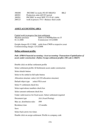 174
300200 INC/DEC in stocks FG 853 BILFG1 BIL2
400201 Production order diff 853 period
300201 INC/DEC in stock WIP 3713 P & L debit
200123 work in process 3713 –Balance sheet credit
ASSET ACCOUNTING AREA
Capital work in progress line item settlement
Machine purchase Debit to CWIPMachine no.15
01.12.2008 Commission 13/12/2008
Freight charges 05.12.2008 settle from CWIP to respective asset
Commissioning charges 12/12/2008
Define settlement profile:
Path :SPRO-Financial accounting –Asset accounting- Transactions-Capitalization of
assets under construction –Define /Assign settlement profiles (TR code is OKO7)
Double click on define settlement profile
Select settlement profile AI Settlement assets under construction
Select details button
Select to be settled in full radio button
Allocation structure :select A1( CO allocation structure)
Default object type :select FXA asset
Select % settlement check box
Select equivalence numbers check box
Select amount settlement check box
Under valid reserves for fixed assets :Select settlement required
Document type :AA (Asset Posting)
Max no. distribution rules :999
Residence time :12 months
Save
Select back arrow two times
Double click on assign settlement :Profile to company code
 