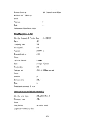 176
Transaction type :100 External acquisition
Remove the TDS codes
Enter
Amount :*
Text :+
Document –Simulate & Save
Freight payment (F-02)
Give the Doc date & Posting date :15.12.2008
Type :SA
Company code :BIL
Posting key :70
Account :500001-0
Transaction type :100
Enter
Give the amount :10000
Text :Freight payment
Posting key :50
Account no. :200105 SBI current a/c
Enter
Amount :*
Business area :BILH
Text :+
Document –simulate & save
Creation of machinery master (AS01)
Give the asset class :BIL 2000 Dept A
Company code :BIL
Enter
Description :Machine no.15
Capitalized on to days date
 