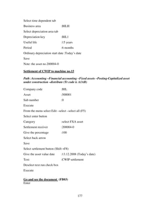177
Select time dependent tab
Business area :BILH
Select depreciation area tab
Depreciation key :BIL1
Useful life :15 years
Period :6 months
Ordinary depreciation start date :Today’s date
Save
Note: the asset no.200004-0
Settlement of CWIP to machine no.15
Path :Accounting –Financial accounting –Fixed assets –Posting-Capitalized asset
under construction –distribute (Tr code is A1AB)
Company code :BIL
Asset :500001
Sub number :0
Execute
From the menu select Edit –select –select all (F5)
Select enter button
Category :select FXA asset
Settlement receiver :200004-0
Give the percentage :100
Select back arrow
Save
Select settlement button (Shift +F8)
Give the asset value date :13.12.2008 (Today’s date)
Text :CWIP settlement
Deselect text run check box
Execute
Go and see the document (FB03)
Enter
 