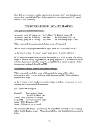 178
Note :In live environment you take a purchase of machinery don’t enter directly Asset
account, first enter in Capital Work in Progress after commissioning added all charged
convert to asset accounting.
NEW GENERAL LEDGERS ( ECC 6 NEW FEATURES)
New general ledger (Multiple ledgers)
Accounting group V3 India group April –March B1 Leading ledger –0L
Accounting group K4 US Group Jan –Dec K4 Non leading ledger –M1
Accounting group V6 UK Group July-June V6 Non leading ledger 2 –M2
When we create ledgers automatically ledger group will be created
We can assign in ledger group number of legers for 0L we can assign all and M2
At the time of posting –If we don’t specify ledger group –It updates all legers.
FC (Foreign currency)Revaluation –Gain /Loss to charge to P & L account -For leading
ledger 01 and non leading ledger M1-For UK group purpose it is to be added to asset and
calculate depreciation for ledger group 0L-Assign M1 ( 0L is already assigned) –At the
time posting it updates ledgers 0L and M1
Representative ledger and non-representative ledger
When we create legers ledger group will be created that ledger will be called
representative ledger – we are assigning for 0L ledger group M1 –This is called non
representative ledger.
At the of posting system checks representative ledger periods are open or not –we need
not open non-representative ledgers periods.
Eg: Ledger GRP (Group)-0L
Ledger 01 Representative ledger
(April 2008- March 2009)
January 2009 period should be open
Ledger M1 Non-representative ledger
January 2009 –December 2009
January 2009 period can be closed.
We are creating M1 ledger –Automatically M1 ledger GRP is created –we are assigning
ledger 0L (0L=Leading ledger) –Always leading ledger only should be the representative
ledger.
 