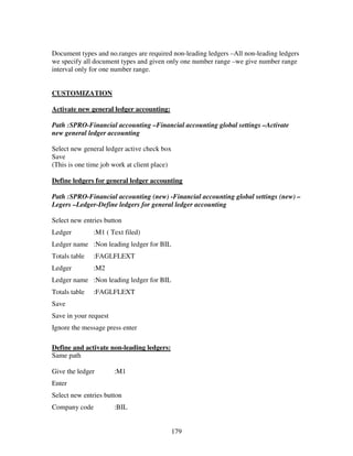 179
Document types and no.ranges are required non-leading ledgers –All non-leading ledgers
we specify all document types and given only one number range –we give number range
interval only for one number range.
CUSTOMIZATION
Activate new general ledger accounting:
Path :SPRO-Financial accounting –Financial accounting global settings –Activate
new general ledger accounting
Select new general ledger active check box
Save
(This is one time job work at client place)
Define ledgers for general ledger accounting
Path :SPRO-Financial accounting (new) -Financial accounting global settings (new) –
Legers –Ledger-Define ledgers for general ledger accounting
Select new entries button
Ledger :M1 ( Text filed)
Ledger name :Non leading ledger for BIL
Totals table :FAGLFLEXT
Ledger :M2
Ledger name :Non leading ledger for BIL
Totals table :FAGLFLEXT
Save
Save in your request
Ignore the message press enter
Define and activate non-leading ledgers:
Same path
Give the ledger :M1
Enter
Select new entries button
Company code :BIL
 