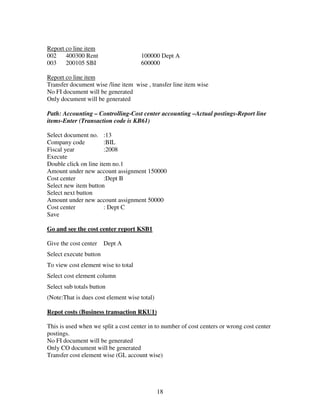 18
Report co line item
002 400300 Rent 100000 Dept A
003 200105 SBI 600000
Report co line item
Transfer document wise /line item wise , transfer line item wise
No FI document will be generated
Only document will be generated
Path: Accounting – Controlling-Cost center accounting –Actual postings-Report line
items-Enter (Transaction code is KB61)
Select document no. :13
Company code :BIL
Fiscal year :2008
Execute
Double click on line item no.1
Amount under new account assignment 150000
Cost center :Dept B
Select new item button
Select next button
Amount under new account assignment 50000
Cost center : Dept C
Save
Go and see the cost center report KSB1
Give the cost center Dept A
Select execute button
To view cost element wise to total
Select cost element column
Select sub totals button
(Note:That is dues cost element wise total)
Repot costs (Business transaction RKU1)
This is used when we split a cost center in to number of cost centers or wrong cost center
postings.
No FI document will be generated
Only CO document will be generated
Transfer cost element wise (GL account wise)
 