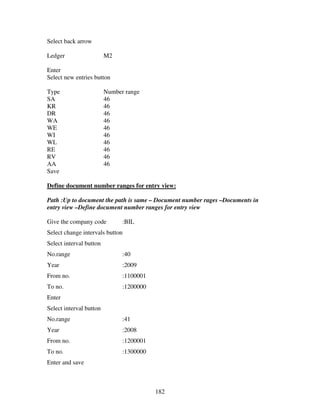 182
Select back arrow
Ledger M2
Enter
Select new entries button
Type Number range
SA 46
KR 46
DR 46
WA 46
WE 46
WI 46
WL 46
RE 46
RV 46
AA 46
Save
Define document number ranges for entry view:
Path :Up to document the path is same – Document number rages –Documents in
entry view –Define document number ranges for entry view
Give the company code :BIL
Select change intervals button
Select interval button
No.range :40
Year :2009
From no. :1100001
To no. :1200000
Enter
Select interval button
No.range :41
Year :2008
From no. :1200001
To no. :1300000
Enter and save
 