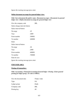 183
Ignore the warning message press enter
Define document no.range for general ledger view:
Path :Up to document the path is same –Document no.rages –Documents in general
ledger view –Define document no.range for general ledger view
Give the company code :BIL
Select change intervals button
Select interval button
No.range :45
Year :2009
Form number :500001
To number :600000
Enter
Select interval button
No.range :46
Year ;2008
From number :600001
To number :700000
Enter & save
Ignore the warning message press enter
END USER AREA
Posting of transaction :
Path :Accounting –Financial accounting-General ledger –Posting –Enter general
posting for ledger group (Tr code is FB01L)
Give the document date :Today’s date
Type :SA
Ledger group :blank
Company code :BIL
Posting key :40
 