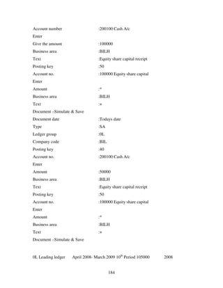 184
Account number :200100 Cash A/c
Enter
Give the amount :100000
Business area :BILH
Text :Equity share capital receipt
Posting key :50
Account no. :100000 Equity share capital
Enter
Amount :*
Business area :BILH
Text :+
Document –Simulate & Save
Document date :Todays date
Type :SA
Ledger group :0L
Company code :BIL
Posting key :40
Account no. :200100 Cash A/c
Enter
Amount :50000
Business area :BILH
Text :Equity share capital receipt
Posting key :50
Account no. :100000 Equity share capital
Enter
Amount :*
Business area :BILH
Text :+
Document –Simulate & Save
0L Leading ledger April 2008- March 2009 10th
Period 105000 2008
 