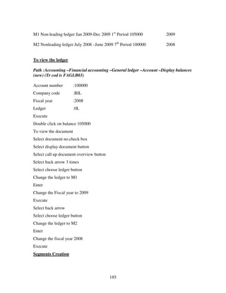 185
M1 Non-leading ledger Jan 2009-Dec 2009 1st
Period 105000 2009
M2 Nonleading ledger July 2008 –June 2009 7th
Period 100000 2008
To view the ledger
Path :Accounting –Financial accounting –General ledger –Account –Display balances
(new) (Tr cod is FAGLB03)
Account number :100000
Company code :BIL
Fiscal year :2008
Ledger :0L
Execute
Double click on balance 105000
To view the document
Select document no.check box
Select display document button
Select call up document overview button
Select back arrow 3 times
Select choose ledger button
Change the ledger to M1
Enter
Change the Fiscal year to 2009
Execute
Select back arrow
Select choose ledger button
Change the ledger to M2
Enter
Change the fiscal year 2008
Execute
Segments Creation
 