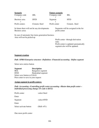 186
Scenario Future scenario
Company code :BIL Company code BIL
| |
Business area :HYD Segment HYD
| |
Profit centers :Cement, Steel Profit center Cement , Steel
In future there will not be any developments Segments will be assigned in the for
Business areas profit center
In case of automatic line items generation business
Area will not be picked up
Profit center –through derivation
rules
Profit center is updated automatically
segment also will be updated.
Segment creation
Path :SPRO-Enterprise structure –Definition –Financial accounting -Define segment
Select new entries button
Segment Description
BGL Bangalore segment
HYD Hyderabad segment
Select save button or Ctrl+S
Press enter to save in your request
Assign segment in profit centers:
Path :Accounting –Controlling profit center accounting –Master data profit center –
Individual processing change (Tr code is KE52)
Profit center :select Steel
Enter
Segment :select HYD
Enter
Select activate button (Shift +F1)
One more profit center
 