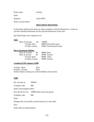 187
Profit center :Cement
Enter
Segment :select HYD
Select activate button
DOCUMENT SPLITTING
In document splitting, line items are split according to selected dimensions –so that we
can draw financial statements for the selected dimensions at any time.
Eg: Profit Center wise, Segment wise
Sales
Party X Account Dr 100000
To Sales Steel 80000 Steel profit center
To Sales cement 20000 Cement profit center
Due to document splitting
Party X Account Dr 80000 Steel
Party X account Dr 20000 Cement
To Sales Steel 80000 Steel
To Sales Cement 20000 Cement
Creation of 3GL masters :FS00
A) Sales –Steel Sales
B) Sales –Cement Sales
C)Zero balance clearing a/c current liabilities & provisions
FS00
GL Account no. :300010
Company code :BIL
Select with template button
Give the Gl A/c No. :300005 Sales local own goods
Company code :BIL
Enter
Change short text and GL account long text to sales Steel
Save
Select edit cot element button
 