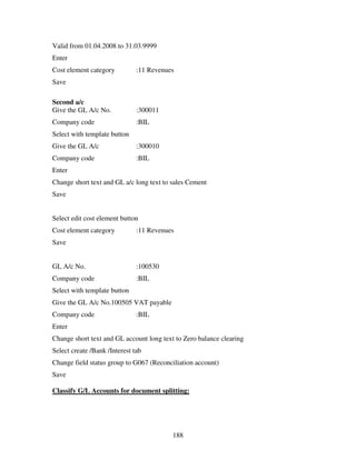 188
Valid from 01.04.2008 to 31.03.9999
Enter
Cost element category :11 Revenues
Save
Second a/c
Give the GL A/c No. :300011
Company code :BIL
Select with template button
Give the GL A/c :300010
Company code :BIL
Enter
Change short text and GL a/c long text to sales Cement
Save
Select edit cost element button
Cost element category :11 Revenues
Save
GL A/c No. :100530
Company code :BIL
Select with template button
Give the GL A/c No.100505 VAT payable
Company code :BIL
Enter
Change short text and GL account long text to Zero balance clearing
Select create /Bank /Interest tab
Change field status group to G067 (Reconciliation account)
Save
Classify G/L Accounts for document splitting:
 