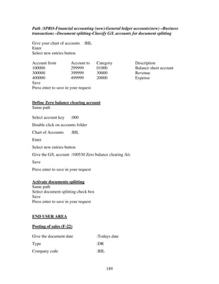 189
Path :SPRO-Financial accounting (new)-General ledger accounts(new) –Business
transactions –Document splitting-Classify G/L accounts for document splitting
Give your chart of accounts :BIL
Enter
Select new entries button
Account from Account to Category Description
100000 299999 01000 Balance sheet account
300000 399999 30000 Revenue
400000 499999 20000 Expense
Save
Press enter to save in your request
Define Zero balance clearing account
Same path
Select account key :000
Double click on accounts folder
Chart of Accounts :BIL
Enter
Select new entries button
Give the G/L account :100530 Zero balance clearing A/c
Save
Press enter to save in your request
Activate documents splitting
Same path
Select document splitting check box
Save
Press enter to save in your request
END USER AREA
Posting of sales (F-22)
Give the document date :Todays date
Type :DR
Company code :BIL
 