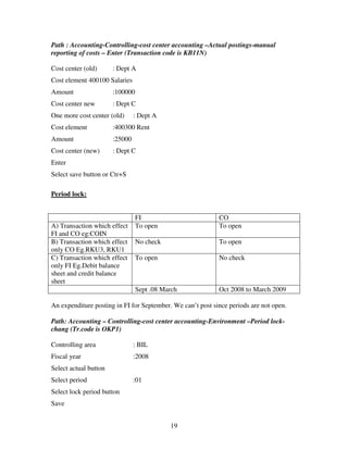 19
Path : Accounting-Controlling-cost center accounting –Actual postings-manual
reporting of costs – Enter (Transaction code is KB11N)
Cost center (old) : Dept A
Cost element 400100 Salaries
Amount :100000
Cost center new : Dept C
One more cost center (old) : Dept A
Cost element :400300 Rent
Amount :25000
Cost center (new) : Dept C
Enter
Select save button or Ctr+S
Period lock:
FI CO
A) Transaction which effect
FI and CO eg:COIN
To open To open
B) Transaction which effect
only CO Eg.RKU3, RKU1
No check To open
C) Transaction which effect
only FI Eg.Debit balance
sheet and credit balance
sheet
To open No check
Sept .08 March Oct 2008 to March 2009
An expenditure posting in FI for September. We can’t post since periods are not open.
Path: Accounting – Controlling-cost center accounting-Environment –Period lock-
chang (Tr.code is OKP1)
Controlling area : BIL
Fiscal year :2008
Select actual button
Select period :01
Select lock period button
Save
 